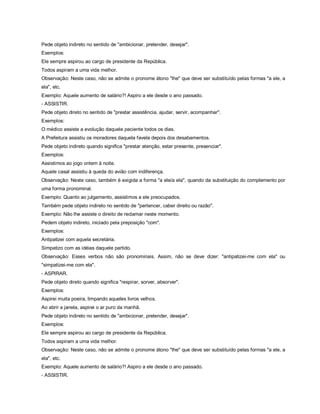 Pede objeto indireto no sentido de "ambicionar, pretender, desejar".
Exemplos:
Ele sempre aspirou ao cargo de presidente da República.
Todos aspiram a uma vida melhor.
Observação: Neste caso, não se admite o pronome átono "lhe" que deve ser substituído pelas formas "a ele, a
ela", etc.
Exemplo: Aquele aumento de salário?! Aspiro a ele desde o ano passado.
- ASSISTIR.
Pede objeto direto no sentido de "prestar assistência, ajudar, servir, acompanhar".
Exemplos:
O médico assiste a evolução daquele paciente todos os dias.
A Prefeitura assistiu os moradores daquela favela depois dos desabamentos.
Pede objeto indireto quando significa "prestar atenção, estar presente, presenciar".
Exemplos:
Assistimos ao jogo ontem à noite.
Aquele casal assistiu à queda do avião com indiferença.
Observação: Neste caso, também é exigida a forma "a ele/a ela", quando da substituição do complemento por
uma forma pronominal.
Exemplo: Quanto ao julgamento, assistimos a ele preocupados.
Também pede objeto indireto no sentido de "pertencer, caber direito ou razão".
Exemplo: Não lhe assiste o direito de reclamar neste momento.
Pedem objeto indireto, iniciado pela preposição "com".
Exemplos:
Antipatizei com aquela secretária.
Simpatizo com as idéias daquele partido.
Observação: Esses verbos não são pronominais. Assim, não se deve dizer: "antipatizei-me com ela" ou
"simpatizei-me com ela".
- ASPIRAR.
Pede objeto direto quando significa "respirar, sorver, absorver".
Exemplos:
Aspirei muita poeira, limpando aqueles livros velhos.
Ao abrir a janela, aspirei o ar puro da manhã.
Pede objeto indireto no sentido de "ambicionar, pretender, desejar".
Exemplos:
Ele sempre aspirou ao cargo de presidente da República.
Todos aspiram a uma vida melhor.
Observação: Neste caso, não se admite o pronome átono "lhe" que deve ser substituído pelas formas "a ele, a
ela", etc.
Exemplo: Aquele aumento de salário?! Aspiro a ele desde o ano passado.
- ASSISTIR.
 