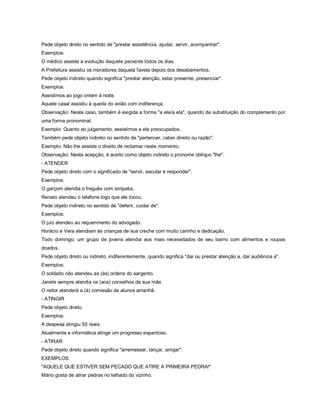 Pede objeto direto no sentido de "prestar assistência, ajudar, servir, acompanhar".
Exemplos:
O médico assiste a evolução daquele paciente todos os dias.
A Prefeitura assistiu os moradores daquela favela depois dos desabamentos.
Pede objeto indireto quando significa "prestar atenção, estar presente, presenciar".
Exemplos:
Assistimos ao jogo ontem à noite.
Aquele casal assistiu à queda do avião com indiferença.
Observação: Neste caso, também é exigida a forma "a ele/a ela", quando da substituição do complemento por
uma forma pronominal.
Exemplo: Quanto ao julgamento, assistimos a ele preocupados.
Também pede objeto indireto no sentido de "pertencer, caber direito ou razão".
Exemplo: Não lhe assiste o direito de reclamar neste momento.
Observação: Nesta acepção, é aceito como objeto indireto o pronome oblíquo "lhe".
- ATENDER
Pede objeto direto com o significado de "servir, escutar e responder".
Exemplos:
O garçom atendia o freguês com simpatia.
Renato atendeu o telefone logo que ele tocou.
Pede objeto indireto no sentido de "deferir, cuidar de".
Exemplos:
O juiz atendeu ao requerimento do advogado.
Horácio e Vera atendiam às crianças de sua creche com muito carinho e dedicação.
Todo domingo, um grupo de jovens atendia aos mais necessitados de seu bairro com alimentos e roupas
doados.
Pede objeto direto ou indireto, indiferentemente, quando significa "dar ou prestar atenção a, dar audiência a".
Exemplos:
O soldado não atendeu as (às) ordens do sargento.
Janete sempre atendia os (aos) conselhos de sua mãe.
O reitor atenderá a (à) comissão de alunos amanhã.
- ATINGIR
Pede objeto direto.
Exemplos:
A despesa atingiu 50 reais.
Atualmente a informática atinge um progresso espantoso.
- ATIRAR
Pede objeto direto quando significa "arremessar, lançar, arrojar".
EXEMPLOS:
"AQUELE QUE ESTIVER SEM PECADO QUE ATIRE A PRIMEIRA PEDRA!"
Mário gosta de atirar pedras no telhado do vizinho.
 