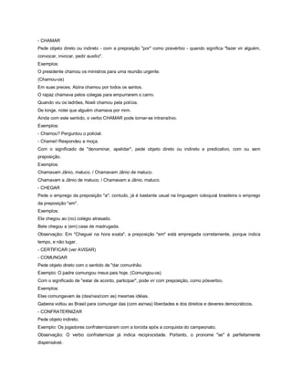 - CHAMAR
Pede objeto direto ou indireto - com a preposição "por" como posvérbio - quando significa "fazer vir alguém,
convocar, invocar, pedir auxílio".
Exemplos:
O presidente chamou os ministros para uma reunião urgente.
(Chamou-os)
Em suas preces, Alzira chamou por todos os santos.
O rapaz chamava pelos colegas para empurrarem o carro.
Quando viu os ladrões, Noeli chamou pela polícia.
De longe, notei que alguém chamava por mim.
Ainda com este sentido, o verbo CHAMAR pode tornar-se intransitivo.
Exemplos:
- Chamou? Perguntou o policial.
- Chamei! Respondeu a moça.
Com o significado de "denominar, apelidar", pede objeto direto ou indireto e predicativo, com ou sem
preposição.
Exemplos:
Chamavam Jânio, maluco. / Chamavam Jânio de maluco.
Chamavam a Jânio de maluco. / Chamavam a Jânio, maluco.
- CHEGAR
Pede o emprego da preposição "a"; contudo, já é bastante usual na linguagem coloquial brasileira o emprego
da preposição "em".
Exemplos:
Ele chegou ao (no) colégio atrasado.
Bete chegou a (em) casa de madrugada.
Observação: Em "Cheguei na hora exata", a preposição "em" está empregada corretamente, porque indica
tempo, e não lugar.
- CERTIFICAR (ver AVISAR)
- COMUNGAR
Pede objeto direto com o sentido de "dar comunhão.
Exemplo: O padre comungou meus pais hoje. (Comungou-os)
Com o significado de "estar de acordo, participar", pode vir com preposição, como pósverbio.
Exemplos:
Eles comungavam às (das/nas/com as) mesmas idéias.
Gabeira voltou ao Brasil para comungar das (com as/nas) liberdades e dos direitos e deveres democráticos.
- CONFRATERNIZAR
Pede objeto indireto.
Exemplo: Os jogadores confraternizaram com a torcida após a conquista do campeonato.
Observação: O verbo confraternizar já indica reciprocidade. Portanto, o pronome "se" é perfeitamente
dispensável.
 