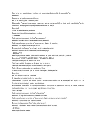 Se o verbo vem seguido de um infinitivo, este pode vir ou não precedido da preposição "a".
Exemplos:
Custou-me (a) resolver esses problemas.
Ele há de custar (a) dar o primeiro passo.
Observação: Para valorizar a pessoa a quem um fato apresenta-se difícil, ou ainda tendo o sentido de "tardio,
demorado", a linguagem coloquial põe-na como sujeito da oração.
ExemploS:
Custei (a) resolver esses problemas.
Custamos (a) acreditar que aquilo era verdade.
- DEPARAR
Pede objeto direto quando significa "fazer aparecer".
Exemplo: Qual é o santo que depara as coisas perdidas?
Pede objeto indireto no sentido de "encontrar com alguém de repente".
Exemplo: Ana deparou com seu pai na rua.
É pronominal, significando "vir, chegar, surgir inesperadamente".
Exemplo: Deparou-se-lhe uma ótima chance de emprego.
- DESCULPAR
Pede objeto direto e indireto, possuindo os sentidos de "pedir desculpas, perdoar e justificar".
Exemplos: (PERDOAR ALGUÉM DE OU POR ALGUMA COISA)
Desculpe-me de (por) ter gritado com você.
Ao chegar, Antônio desculpou-se da (pela=por+a) demora.
Desculpei meu irmão de (por) me ter ofendido. (Desculpei-o)
Toda mãe sempre desculpa os erros de seus filhos.
- DIGNAR-SE (pronominal, que no padrão culto rege a preposição "de")
Exemplos:
Ele não se dignou de dizer a verdade.
O deputado nem se dignou de nos responder.
Observações: É comum, em textos formais, encontrar esse verbo com a preposição "de" elíptica. Ex.: O
Presidente se dignou ouvir nossas reivindicações.
Normalmente, esse verbo, na linguagem corrente, é usado com as preposições "em" ou "a", sendo esse uso
inadequado, já que não é aprovado por gramáticos e dicionaristas.
- ENCONTRAR
Pede objeto direto quando significa "achar, avistar".
Exemplo: Só hoje encontrei o livro que tanto procurava.
Pede objeto indireto no sentido de "deparar com alguém, ter ou marcar um encontro".
Exemplo: Encontramos com João no cinema.
É pronominal quando significar "estar, achar-se em".
Exemplo: A secretária disse que seu chefe encontrava-se em reunião.
- ENSINAR
Pede objeto direto e indireto.
 