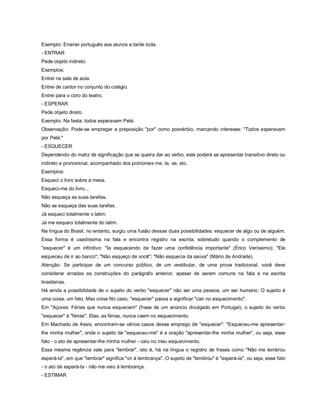 Exemplo: Ensinei português aos alunos a tarde toda.
- ENTRAR
Pede objeto indireto.
Exemplos:
Entrei na sala de aula.
Entrei de cantor no conjunto do colégio.
Entrei para o coro do teatro.
- ESPERAR
Pede objeto direto.
Exemplo: Na festa, todos esperavam Pelé.
Observação: Pode-se empregar a preposição "por" como posvérbio, marcando interesse: "Todos esperavam
por Pelé."
- ESQUECER
Dependendo do matiz de significação que se queira dar ao verbo, este poderá se apresentar transitivo direto ou
indireto e pronominal, acompanhado dos pronomes me, te, se, etc.
Exemplos:
Esqueci o livro sobre a mesa.
Esqueci-me do livro...
Não esqueça as suas tarefas.
Não se esqueça das suas tarefas.
Já esqueci totalmente o latim.
Já me esqueci totalmente do latim.
Na língua do Brasil, no entanto, surgiu uma fusão dessas duas possibilidades: esquecer de algo ou de alguém.
Essa forma é usadíssima na fala e encontra registro na escrita, sobretudo quando o complemento de
"esquecer" é um infinitivo: "Ia esquecendo de fazer uma confidência importante" (Érico Veríssimo); "Ele
esqueceu de ir ao banco"; "Não esqueço de você"; "Não esquecia da saúva" (Mário de Andrade).
Atenção: Se participar de um concurso público, de um vestibular, de uma prova tradicional, você deve
considerar erradas as construções do parágrafo anterior, apesar de serem comuns na fala e na escrita
brasileiras.
Há ainda a possibilidade de o sujeito do verbo "esquecer" não ser uma pessoa, um ser humano. O sujeito é
uma coisa, um fato. Mas coisa No caso, "esquecer" passa a significar "cair no esquecimento".
Em "Açores: Férias que nunca esquecem" (frase de um anúncio divulgado em Portugal), o sujeito do verbo
"esquecer" é "férias". Elas, as férias, nunca caem no esquecimento.
Em Machado de Assis, encontram-se vários casos desse emprego de "esquecer": "Esqueceu-me apresentar-
lhe minha mulher", onde o sujeito de "esqueceu-me" é a oração "apresentar-lhe minha mulher", ou seja, esse
fato - o ato de apresentar-lhe minha mulher - caiu no meu esquecimento.
Essa mesma regência vale para "lembrar", isto é, há na língua o registro de frases como "Não me lembrou
esperá-la", em que "lembrar" significa "vir à lembrança". O sujeito de "lembrou" é "esperá-la", ou seja, esse fato
- o ato de esperá-la - não me veio à lembrança.
- ESTIMAR
 