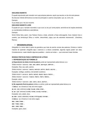 DISCURSO INDIRETO
É aquele reproduzido pelo narrador com suas próprias palavras, aquilo que escutou ou leu de outra pessoa.
No discurso indireto eliminamos os sinais de pontuação e usamos conjunções: que, se, como, etc.
Exemplo:
O juiz disse que o réu era inocente.
DISCURSO INDIRETO LIVRE
É aquele em que o narrador reconstitui o que ouviu ou leu por conta própria, servindo-se de orações absolutas
ou coordenadas sindéticas e assindéticas.
Exemplo:
Sinhá Vitória falou assim, mas Fabiano franziu a testa, achando a frase extravagante. Aves matarem bois e
cavalos, que lembrança! Olhou a mulher, desconfiado, julgou que ela estivesse tresvariando”. (Graciliano
Ramos).


       ORTOGRAFIA OFICIAL
Ortografia é o nome dado à parte da gramática que trata da escrita correta das palavras. Embora a melhor
maneira de aprender ortografia seja o exercício e a leitura constantes, algumas regras podem ser úteis.
Consideraremos neste trabalho algumas questões — dentre as muitas — que costumam trazer dúvidas.


REGRAS PRÃTICAS PARA O EMPREGO DE LETRAS
1. REPRESENTAÇÃO DO FONEMA /Z/
a) Dependendo da sílaba inicial da palavra, pode ser representado pelas letras z, x, s:
Sílaba inicial a > usa-se z - azar, azia, azedo, azorrague, azêmola ...
Exceções: Ásia, asa, asilo, asinino.
Sílaba inicial e > usa-se x - exame, exemplo, exímio, êxodo, exumar ...
Exceções: esôfago, esotérico, (há também exotérico)
Sílaba inicial i > usa-se s - isento, isolado, Isabel, Isaura, Isidoro ...
Silaba inicial o > usa-se s - hosana, Osório, Osíris, Oséias...
Exceção: ozônio
Sílaba inicial u > usa-se s - usar, usina, usura, usufruto ...
b) No segmento final da palavra (sílaba ou sufixo), pode ser representado pelas letras z e s:
1) letra z - se o fonema /z/ não vier entre vogais:
az, oz - (adj. oxítonos) audaz, loquaz, veloz, atroz ...
iz, uz - (pal. oxítonas) cicatriz, matriz, cuscuz, mastruz ...
Exceções: anis, abatis, obus.
ez, eza - (subst. abstratos) maciez, embriaguez, avareza ...
2) letra s - se o fonema /z/ vier entre vogais:
asa - casa, brasa ...
ase - frase, crase ...
aso - vaso, caso ...
Exceções: gaze, prazo.
 