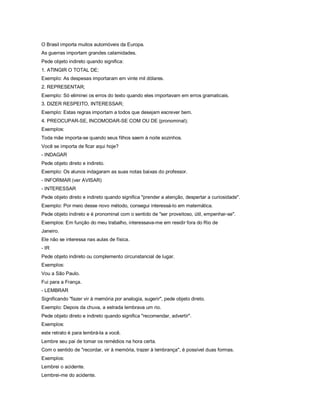 O Brasil importa muitos automóveis da Europa.
As guerras importam grandes calamidades.
Pede objeto indireto quando significa:
1. ATINGIR O TOTAL DE;
Exemplo: As despesas importaram em vinte mil dólares.
2. REPRESENTAR;
Exemplo: Só eliminei os erros do texto quando eles importavam em erros gramaticais.
3. DIZER RESPEITO, INTERESSAR;
Exemplo: Estas regras importam a todos que desejam escrever bem.
4. PREOCUPAR-SE, INCOMODAR-SE COM OU DE (pronominal);
Exemplos:
Toda mãe importa-se quando seus filhos saem à noite sozinhos.
Você se importa de ficar aqui hoje?
- INDAGAR
Pede objeto direto e indireto.
Exemplo: Os alunos indagaram as suas notas baixas do professor.
- INFORMAR (ver AVISAR)
- INTERESSAR
Pede objeto direto e indireto quando significa "prender a atenção, despertar a curiosidade".
Exemplo: Por meio desse novo método, consegui interessá-lo em matemática.
Pede objeto indireto e é pronominal com o sentido de "ser proveitoso, útil, empenhar-se".
Exemplos: Em função do meu trabalho, interessava-me em residir fora do Rio de
Janeiro.
Ele não se interessa nas aulas de física.
- IR
Pede objeto indireto ou complemento circunstancial de lugar.
Exemplos:
Vou a São Paulo.
Fui para a França.
- LEMBRAR
Significando "fazer vir à memória por analogia, sugerir", pede objeto direto.
Exemplo: Depois da chuva, a estrada lembrava um rio.
Pede objeto direto e indireto quando significa "recomendar, advertir".
Exemplos:
este retrato é para lembrá-la a você.
Lembre seu pai de tomar os remédios na hora certa.
Com o sentido de "recordar, vir à memória, trazer à lembrança", é possível duas formas.
Exemplos:
Lembrei o acidente.
Lembrei-me do acidente.
 