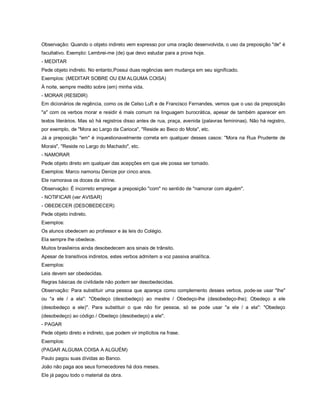 Observação: Quando o objeto indireto vem expresso por uma oração desenvolvida, o uso da preposição "de" é
facultativo. Exemplo: Lembrei-me (de) que devo estudar para a prova hoje.
- MEDITAR
Pede objeto indireto. No entanto,Possui duas regências sem mudança em seu significado.
Exemplos: (MEDITAR SOBRE OU EM ALGUMA COISA)
À noite, sempre medito sobre (em) minha vida.
- MORAR (RESIDIR)
Em dicionários de regência, como os de Celso Luft e de Francisco Fernandes, vemos que o uso da preposição
"a" com os verbos morar e residir é mais comum na linguagem burocrática, apesar de também aparecer em
textos literários. Mas só há registros disso antes de rua, praça, avenida (palavras femininas). Não há registro,
por exemplo, de "Mora ao Largo da Carioca", "Reside ao Beco do Mota", etc.
Já a preposição "em" é inquestionavelmente correta em qualquer desses casos: "Mora na Rua Prudente de
Morais", "Reside no Largo do Machado", etc.
- NAMORAR
Pede objeto direto em qualquer das acepções em que ele possa ser tomado.
Exemplos: Marco namorou Denize por cinco anos.
Ele namorava os doces da vitrine.
Observação: É incorreto empregar a preposição "com" no sentido de "namorar com alguém".
- NOTIFICAR (ver AVISAR)
- OBEDECER (DESOBEDECER)
Pede objeto indireto.
Exemplos:
Os alunos obedecem ao professor e às leis do Colégio.
Ela sempre lhe obedece.
Muitos brasileiros ainda desobedecem aos sinais de trânsito.
Apesar de transitivos indiretos, estes verbos admitem a voz passiva analítica.
Exemplos:
Leis devem ser obedecidas.
Regras básicas de civilidade não podem ser desobedecidas.
Observação: Para substituir uma pessoa que apareça como complemento desses verbos, pode-se usar "lhe"
ou "a ele / a ela": "Obedeço (desobedeço) ao mestre / Obedeço-lhe (desobedeço-lhe); Obedeço a ele
(desobedeço a ele)". Para substituir o que não for pessoa, só se pode usar "a ele / a ela": "Obedeço
(desobedeço) ao código / Obedeço (desobedeço) a ele".
- PAGAR
Pede objeto direto e indireto, que podem vir implícitos na frase.
Exemplos:
(PAGAR ALGUMA COISA A ALGUÉM)
Paulo pagou suas dívidas ao Banco.
João não paga aos seus fornecedores há dois meses.
Ele já pagou todo o material da obra.
 