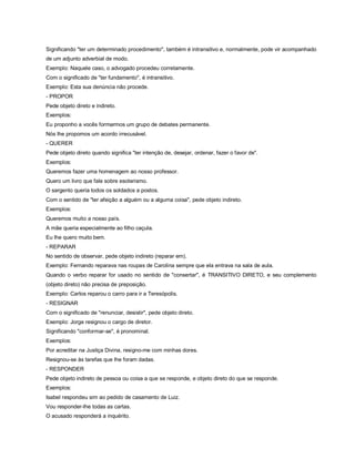 Significando "ter um determinado procedimento", também é intransitivo e, normalmente, pode vir acompanhado
de um adjunto adverbial de modo.
Exemplo: Naquele caso, o advogado procedeu corretamente.
Com o significado de "ter fundamento", é intransitivo.
Exemplo: Esta sua denúncia não procede.
- PROPOR
Pede objeto direto e indireto.
Exemplos:
Eu proponho a vocês formarmos um grupo de debates permanente.
Nós lhe propomos um acordo irrecusável.
- QUERER
Pede objeto direto quando significa "ter intenção de, desejar, ordenar, fazer o favor de".
Exemplos:
Queremos fazer uma homenagem ao nosso professor.
Quero um livro que fale sobre esoterismo.
O sargento queria todos os soldados a postos.
Com o sentido de "ter afeição a alguém ou a alguma coisa", pede objeto indireto.
Exemplos:
Queremos muito a nosso país.
A mãe queria especialmente ao filho caçula.
Eu lhe quero muito bem.
- REPARAR
No sentido de observar, pede objeto indireto (reparar em).
Exemplo: Fernando reparava nas roupas de Carolina sempre que ela entrava na sala de aula.
Quando o verbo reparar for usado no sentido de "consertar", é TRANSITIVO DIRETO, e seu complemento
(objeto direto) não precisa de preposição.
Exemplo: Carlos reparou o carro para ir a Teresópolis.
- RESIGNAR
Com o significado de "renunciar, desistir", pede objeto direto.
Exemplo: Jorge resignou o cargo de diretor.
Significando "conformar-se", é pronominal.
Exemplos:
Por acreditar na Justiça Divina, resigno-me com minhas dores.
Resignou-se às tarefas que lhe foram dadas.
- RESPONDER
Pede objeto indireto de pessoa ou coisa a que se responde, e objeto direto do que se responde.
Exemplos:
Isabel respondeu sim ao pedido de casamento de Luiz.
Vou responder-lhe todas as cartas.
O acusado responderá a inquérito.
 