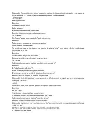 Observação: Este verbo também admite voz passiva analítica, desde que o sujeito seja aquilo, e não aquele, a
que se responde. Ex.: "Todas as perguntas foram respondidas satisfatoriamente.”
- SATISFAZER
Pede objeto indireto.
Exemplos:
Satisfaremos ao seu pedido.
Eu lhe satisfaço.
É pronominal no sentido de "contentar-se".
Exemplo: Satisfez-se com os resultados das provas.
- SOCORRER
Significando "prestar socorro a alguém", pede objeto direto.
Exemplos:
Todos correram para socorrer o pedestre atropelado.
Todos correram para socorrê-lo.
No sentido de "valer-se de alguém, tirar proveito de alguma coisa", pede objeto indireto, iniciado pelas
preposições "a" ou "de".
Exemplos:
Socorro-me dos amigos nas dificuldades.
Socorreu-se ao (do) empréstimo para comprar o carro.
- SUCEDER
Pede objeto indireto quando significar "substituir, ser o sucessor de".
Exemplos:
D. Pedro I sucedeu a D. João VI.
Eu lhe sucedi na presidência do grêmio estudantil.
É também pronominal no sentido de "acontecer depois, seguir-se".
Exemplo: O que se sucedeu ao acidente, ninguém sabe.
Observação: Neste último sentido, o verbo apresenta-se defectivo, sendo conjugado apenas na terceira pessoa
do singular e do plural.
- VISAR
Significando "mirar, fazer pontaria, pôr visto em, assinar", pede objeto direto.
Exemplos:
Ele visa o alvo.
Ana não visou o cheque ao fazer aquela compra.
O presidente visaria o documento somente depois que o lesse.
Pede objeto indireto quando significa "pretender, almejar".
Exemplo: Aquele funcionário visava ao cargo de chefia.
Observação: Aqui também não é aceito o pronome "lhe" como complemento, empregando-se assim as formas
"a ele" e "a ela".
SENTIDOS ESPECIAIS DE FRASES COM FORMAÇÕES DIFERENTES.
1. Ele esteve fora dois meses.
 