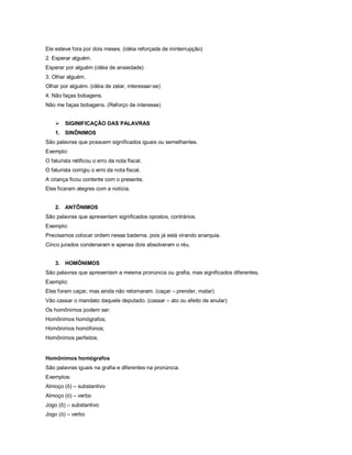 Ele esteve fora por dois meses. (idéia reforçada de ininterrupção)
2. Esperar alguém.
Esperar por alguém (idéia de ansiedade)
3. Olhar alguém.
Olhar por alguém. (idéia de zelar, interessar-se)
4. Não faças bobagens.
Não me faças bobagens. (Reforço de interesse)


       SIGINIFICAÇÃO DAS PALAVRAS
    1. SINÔNIMOS
São palavras que possuem significados iguais ou semelhantes.
Exemplo:
O faturista retificou o erro da nota fiscal.
O faturista corrigiu o erro da nota fiscal.
A criança ficou contente com o presente.
Eles ficaram alegres com a notícia.


    2. ANTÔNIMOS
São palavras que apresentam significados opostos, contrários.
Exemplo:
Precisamos colocar ordem nessa baderna, pois já está virando anarquia.
Cinco jurados condenaram e apenas dois absolveram o réu.


    3. HOMÔNIMOS
São palavras que apresentam a mesma pronúncia ou grafia, mas significados diferentes.
Exemplo:
Eles foram caçar, mas ainda não retornaram. (caçar – prender, matar)
Vão cassar o mandato daquele deputado. (cassar – ato ou efeito de anular)
Os homônimos podem ser:
Homônimos homógrafos;
Homônimos homófonos;
Homônimos perfeitos.


Homônimos homógrafos
São palavras iguais na grafia e diferentes na pronúncia.
Exemplos:
Almoço (ô) – substantivo
Almoço (ó) – verbo
Jogo (ô) – substantivo
Jogo (ó) – verbo
 