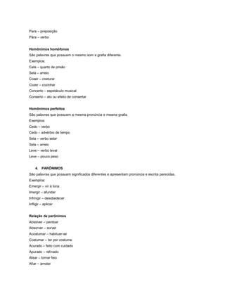 Para – preposição
Pára – verbo


Homônimos homófonos
São palavras que possuem o mesmo som e grafia diferente.
Exemplos:
Cela – quarto de prisão
Sela – arreio
Coser – costurar
Cozer – cozinhar
Concerto – espetáculo musical
Conserto – ato ou efeito de consertar


Homônimos perfeitos
São palavras que possuem a mesma pronúncia e mesma grafia.
Exemplos:
Cedo – verbo
Cedo – advérbio de tempo
Sela – verbo selar
Sela – arreio
Leve – verbo levar
Leve – pouco peso


    4. PARÔNIMOS
São palavras que possuem significados diferentes e apresentam pronúncia e escrita parecidas.
Exemplos:
Emergir – vir à tona
Imergir – afundar
Infringir – desobedecer
Infligir – aplicar


Relação de parônimos
Absolver – perdoar
Absorver – sorver
Acostumar – habituar-se
Costumar – ter por costume
Acurado – feito com cuidado
Apurado – refinado
Afear – tornar feio
Afiar – amolar
 