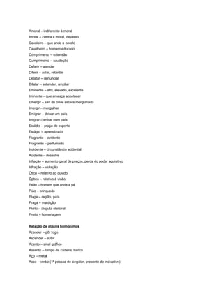Amoral – indiferente à moral
Imoral – contra a moral, devasso
Cavaleiro – que anda a cavalo
Cavalheiro – homem educado
Comprimento – extensão
Cumprimento – saudação
Deferir – atender
Diferir – adiar, retardar
Delatar – denunciar
Dilatar – estender, ampliar
Eminente – alto, elevado, excelente
Iminente – que ameaça acontecer
Emergir – sair de onde estava mergulhado
Imergir – mergulhar
Emigrar – deixar um país
Imigrar – entrar num país
Estádio – praça de esporte
Estágio – aprendizado
Flagrante – evidente
Fragrante – perfumado
Incidente – circunstância acidental
Acidente – desastre
Inflação – aumento geral de preços, perda do poder aquisitivo
Infração – violação
Ótico – relativo ao ouvido
Óptico – relativo à visão
Peão – homem que anda a pé
Pião – brinquedo
Plaga – região, país
Praga – maldição
Pleito – disputa eleitoral
Preito – homenagem


Relação de alguns homônimos
Acender – pôr fogo
Ascender – subir
Acento – sinal gráfico
Assento – tampo de cadeira, banco
Aço – metal
Asso – verbo (1ª pessoa do singular, presente do indicativo)
 
