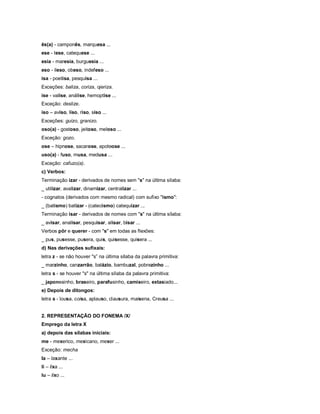 ês(a) - camponês, marquesa ...
ese - tese, catequese ...
esia - maresia, burguesia ...
eso - ileso, obeso, indefeso ...
isa - poetisa, pesquisa ...
Exceções: baliza, coriza, ojeriza.
ise - valise, análise, hemoptise ...
Exceção: deslize.
iso – aviso, liso, riso, siso ...
Exceções: guizo, granizo.
oso(a) - gostoso, jeitoso, meloso ...
Exceção: gozo.
ose – hipnose, sacarose, apoteose ...
uso(a) - fuso, musa, medusa ...
Exceção: cafuzo(a).
c) Verbos:
Terminação izar - derivados de nomes sem "s" na última sílaba:
_ utilizar, avalizar, dinamizar, centralizar ...
- cognatos (derivados com mesmo radical) com sufixo "ismo":
_ (batismo) batizar - (catecismo) catequizar ...
Terminação isar - derivados de nomes com "s" na última sílaba:
_ avisar, analisar, pesquisar, alisar, bisar ...
Verbos pôr e querer - com "s" em todas as flexões:
_ pus, pusesse, pusera, quis, quisesse, quisera ...
d) Nas derivações sufixais:
letra z - se não houver "s” na última sílaba da palavra primitiva:
_ marzinho, canzarrão, balázio, bambuzal, pobrezinho ...
letra s - se houver "s" na última sílaba da palavra primitiva:
_ japonesinho, braseiro, parafusinho, camiseiro, extasiado...
e) Depois de ditongos:
letra s - lousa, coisa, aplauso, clausura, maisena, Creusa ...


2. REPRESENTAÇÃO DO FONEMA /X/
Emprego da letra X
a) depois das sílabas iniciais:
me - mexerico, mexicano, mexer ...
Exceção: mecha
Ia – laxante ...
li – lixa ...
lu – lixo ...
 