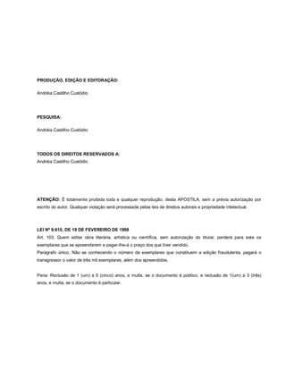 PRODUÇÃO, EDIÇÃO E EDITORAÇÃO:

Andréia Castilho Custódio




PESQUISA:

Andréia Castilho Custódio




TODOS OS DIREITOS RESERVADOS A:
Andréia Castilho Custódio




ATENÇÃO: É totalmente proibida toda e qualquer reprodução, desta APOSTILA, sem a prévia autorização por
escrito do autor. Qualquer violação será processada pelas leis de direitos autorais e propriedade intelectual.




LEI Nº 9.610, DE 19 DE FEVEREIRO DE 1998
Art. 103. Quem editar obra literária, artística ou científica, sem autorização do titular, perderá para este os
exemplares que se apreenderem e pagar-lhe-á o preço dos que tiver vendido.
Parágrafo único. Não se conhecendo o número de exemplares que constituem a edição fraudulenta, pagará o
transgressor o valor de três mil exemplares, além dos apreendidos.


Pena: Reclusão de 1 (um) a 5 (cinco) anos, e multa, se o documento é público, e reclusão de 1(um) a 3 (três)
anos, e multa, se o documento é particular.
 