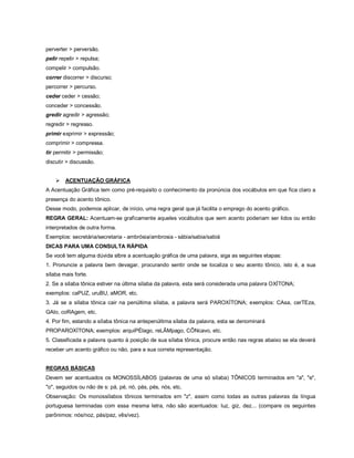perverter > perversão.
pelir repelir > repulsa;
compelir > compulsão.
correr discorrer > discurso;
percorrer > percurso.
ceder ceder > cessão;
conceder > concessão.
gredir agredir > agressão;
regredir > regresso.
primir exprimir > expressão;
comprimir > compressa.
tir permitir > permissão;
discutir > discussão.


       ACENTUAÇÃO GRÁFICA
A Acentuação Gráfica tem como pré-requisito o conhecimento da pronúncia dos vocábulos em que fica claro a
presença do acento tônico.
Desse modo, podemos aplicar, de início, uma regra geral que já facilita o emprego do acento gráfico.
REGRA GERAL: Acentuam-se graficamente aqueles vocábulos que sem acento poderiam ser lidos ou então
interpretados de outra forma.
Exemplos: secretária/secretaria - ambrósia/ambrosia - sábia/sabia/sabiá
DICAS PARA UMA CONSULTA RÁPIDA
Se você tem alguma dúvida slbre a acentuação gráfica de uma palavra, siga as seguintes etapas:
1. Pronuncie a palavra bem devagar, procurando sentir onde se localiza o seu acento tônico, isto é, a sua
sílaba mais forte.
2. Se a sílaba tônica estiver na última sílaba da palavra, esta será considerada uma palavra OXÍTONA;
exemplos: caPUZ, uruBU, aMOR, etc.
3. Já se a sílaba tônica cair na penúltima sílaba, a palavra será PAROXÍTONA; exemplos: CAsa, cerTEza,
GAlo, coRAgem, etc.
4. Por fim, estando a sílaba tônica na antepenúltima sílaba da palavra, esta se denominará
PROPAROXÍTONA; exemplos: arquiPÉlago, reLÂMpago, CÔNcavo, etc.
5. Classificada a palavra quanto à posição de sua sílaba tônica, procure então nas regras abaixo se ela deverá
receber um acento gráfico ou não, para a sua correta representação.


REGRAS BÁSICAS
Devem ser acentuados os MONOSSÍLABOS (palavras de uma só sílaba) TÔNICOS terminados em "a", "e",
"o", seguidos ou não de s: pá, pé, nó, pás, pés, nós, etc.
Observação: Os monossílabos tônicos terminados em "z", assim como todas as outras palavras da língua
portuguesa terminadas com essa mesma letra, não são acentuados: luz, giz, dez... (compare os seguintes
parônimos: nós/noz, pás/paz, vês/vez).
 