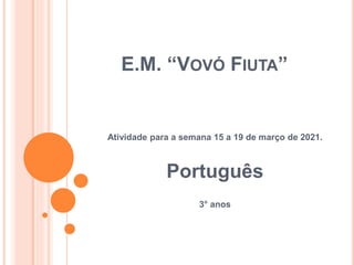 E.M. “VOVÓ FIUTA”
Atividade para a semana 15 a 19 de março de 2021.
Português
3° anos
 