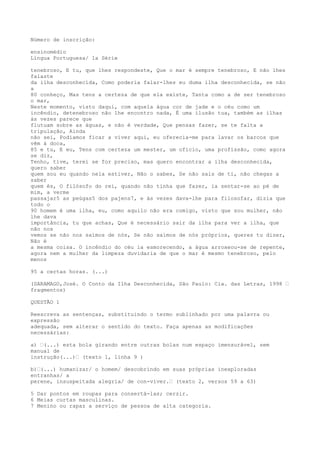 Número de inscrição:
ensinomédio
Língua Portuguesa/ 1a Série
tenebroso, E tu, que lhes respondeste, Que o mar é sempre tenebroso, E não lhes
falaste
da ilha desconhecida, Como poderia falar-lhes eu duma ilha desconhecida, se não
a
80 conheço, Mas tens a certeza de que ela existe, Tanta como a de ser tenebroso
o mar,
Neste momento, visto daqui, com aquela água cor de jade e o céu como um
incêndio, detenebroso não lhe encontro nada, É uma ilusão tua, também as ilhas
às vezes parece que
flutuam sobre as águas, e não é verdade, Que pensas fazer, se te falta a
tripulação, Ainda
não sei, Podíamos ficar a viver aqui, eu oferecia-me para lavar os barcos que
vêm à doca,
85 e tu, E eu, Tens com certeza um mester, um ofício, uma profissão, como agora
se diz,
Tenho, tive, terei se for preciso, mas quero encontrar a ilha desconhecida,
quero saber
quem sou eu quando nela estiver, Não o sabes, Se não sais de ti, não chegas a
saber
quem és, O filósofo do rei, quando não tinha que fazer, ia sentar-se ao pé de
mim, a verme
passajar5 as peúgas5 dos pajens7, e às vezes dava-lhe para filosofar, dizia que
todo o
90 homem é uma ilha, eu, como aquilo não era comigo, visto que sou mulher, não
lhe dava
importância, tu que achas, Que é necessário sair da ilha para ver a ilha, que
não nos
vemos se não nos saímos de nós, Se não saímos de nós próprios, queres tu dizer,
Não é
a mesma coisa. O incêndio do céu ia esmorecendo, a água arroxeou-se de repente,
agora nem a mulher da limpeza duvidaria de que o mar é mesmo tenebroso, pelo
menos
95 a certas horas. (...)
(SARAMAGO,José. O Conto da Ilha Desconhecida, São Paulo: Cia. das Letras, 1998 –
fragmentos)
QUESTÃO 1
Reescreva as sentenças, substituindo o termo sublinhado por uma palavra ou
expressão
adequada, sem alterar o sentido do texto. Faça apenas as modificações
necessárias:
a) –(...) esta bola girando entre outras bolas num espaço imensurável, sem
manual de
instrução(...)– (texto 1, linha 9 )
b)–(...) humanizar/ o homem/ descobrindo em suas próprias inexploradas
entranhas/ a
perene, insuspeitada alegria/ de con-viver.– (texto 2, versos 59 a 63)
5 Dar pontos em roupas para consertá-las; cerzir.
6 Meias curtas masculinas.
7 Menino ou rapaz a serviço de pessoa de alta categoria.
 