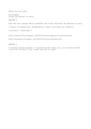 Número de inscrição:
ensinomédio
Língua Portuguesa/ 1a Série
QUESTÃO 4
Qual das duas charges abaixo apresenta uma versão diferente da expressa no texto
1 quanto ao culpado pela desobediência a Deus? Justifique sua resposta.
Ilustração 1 Ilustração 2
http://abertolivro.blogspot.com/2009/06/raios-partam-os-curiosos.html
http://bucomania.blogspot.com/2009/03/divisao-de-bens.html
QUESTÃO 5
O vocábulo engenho aparece na segunda estrofe (verso 21) e na terceira estrofe
(verso 24) do texto 2 com o mesmo sentido? Por quê?
 