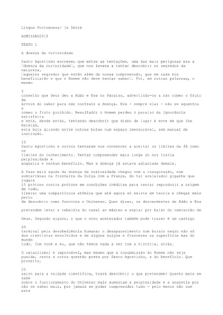 Língua Portuguesa/ 1a Série
ADMISSÃO2010
TEXTO 1
A doença da curiosidade
Santo Agostinho escreveu que entre as tentações, uma das mais perigosas era a
“doença da curiosidade“, que nos levava a tentar descobrir os segredos da
natureza,
“aqueles segredos que estão além da nossa compreensão, que em nada nos
beneficiarão e que o Homem não deve tentar saber“. Foi, em outras palavras, o
mesmo
5
conselho que Deus deu a Adão e Eva no Paraíso, advertindo-os a não comer o fruto
da
árvore do saber para não contrair a doença. Eva - sempre elas - não se aguentou
e
comeu o fruto proibido. Resultado: o Homem perdeu o paraíso da ignorância
satisfeita
e está, desde então, tentando descobrir que diabo de lugar é este em que lhe
meteram,
esta bola girando entre outras bolas num espaço imensurável, sem manual de
instrução.
10
Santo Agostinho e outros tentaram nos convencer a aceitar os limites da fé como
os
limites do conhecimento. Tentar compreender mais longe só nos traria
perplexidade e
angústia e nenhum benefício. Mas a doença já estava adiantada demais.
A fase mais aguda da doença da curiosidade chegou com a inauguração, num
subterrâneo na fronteira da Suíça com a França, do tal acelerador gigante que
jogará
15 prótons contra prótons em condições inéditas para tentar reproduzir a origem
de tudo,
liberar uma subpartícula atômica que até agora só existe em teoria e chegar mais
perto
de descobrir como funciona o Universo. Quer dizer, os descendentes de Adão e Eva
pretendem levar a rebeldia do casal ao máximo e espiar por baixo do camisolão de
Deus. Segundo alguns, o que o novo acelerador também pode trazer é um castigo
20
terminal pela desobediência humana: o desaparecimento num buraco negro não só
dos cientistas envolvidos e de alguns suíços e franceses na superfície mas do
mundo
todo. Com você e eu, que não temos nada a ver com a história, atrás.
O cataclismo1 é improvável, mas mesmo que a insubmissão do Homem não seja
punida, resta a outra questão posta por Santo Agostinho, a do benefício. Que
proveito,
25
salvo para a vaidade científica, trará descobrir o que pretendem? Quanto mais se
sabe
sobre o funcionamento do Universo mais aumentam a perplexidade e a angústia por
não se saber mais, por jamais se poder compreender tudo - pelo menos não com
este
 