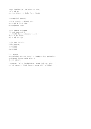 roupa insiderável de viver no Sol.
Põe o pé e:
mas que chato é o Sol, falso touro
45 espanhol domado.
Restam outros sistemas fora
do solar a colonizar.
Ao acabarem todos
50 só resta ao homem
(estará equipado?)
a dificíl dangerosíssima viagem
de si a si mesmo:
pôr o pé no chão
55 do seu coração
experimentar
colonizar
civilizar
humanizar
60 o homem
descobrindo em suas próprias inexploradas entranhas
a perene, insupeitada alegria
de con-viver.
(ANDRADE, Carlos Drummond de. Nova reunião. Vol. 1.
Rio de Janeiro: José Olympio Ed., 1987. p.448.)
 