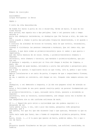 Número de inscrição:
ensinomédio
Língua Portuguesa/ 1a Série
TEXTO 3
O conto da ilha desconhecida
Um homem foi bater à porta do rei e disse-lhe, Dá-me um barco. A casa do rei
tinha muitas
mais portas, mas aquela era a das petições. Como o rei passava todo o tempo
sentado à
porta dos obséquios (entenda-se, os obséquios que lhe faziam a ele), de cada vez
que
ouvia alguém a chamar à porta das petições fingia-se desentendido, e só quando o
ressoar
5 contínuo da aldraba2 de bronze se tornava, mais do que notório, escandaloso,
tirando o
sossego à vizinhança (as pessoas começavam a murmurar, Que rei temos nós, que
não
atende), é que dava ordem ao primeiro-secretário para ir saber o que queria o
impetrante,
que não havia maneira de se calar. Então, o primeiro-secretário chamava o
segundo-
secretário, este chamava o terceiro, que mandava o primeiro-ajudante, que por
sua vez
10 mandava o segundo, e assim por aí fora até chegar à mulher da limpeza, a
qual, não
tendo ninguém em quem mandar, entreabria a porta das petições e perguntava pela
frincha,
Que é que tu queres. O suplicante dizia ao que vinha, isto é, pedia o que tinha
a pedir,
depois instalava-se a um canto da porta, à espera de que o requerimento fizesse,
de um
em um, o caminho ao contrário, até chegar ao rei. Ocupado como sempre estava com
os
15
obséquios, o rei demorava a resposta, e já não era pequeno sinal de atenção ao
bem-
estar e felicidade do seu povo quando resolvia pedir um parecer fundamentado por
escrito
ao primeiro-secretário, o qual, escusado seria dizer, passava a encomenda ao
segundo-
secretário, este ao terceiro, sucessivamente, até chegar outra vez à mulher da
limpeza,
que despachava sim ou não conforme estivesse de maré.
20 (...) Repartido pois entre a curiosidade que não pudera reprimir e o
desagrado de ver
tanta gente junta, o rei, com o pior dos modos, perguntou três perguntas
seguidas, Que é
que queres, Por que foi que não disseste logo o que querias, Pensarás tu que eu
não
tenho mais nada que fazer, mas o homem só respondeu à primeira pergunta, Dá-me
um
barco, disse. (...) E tu para que queres um barco, pode-se saber, foi o que o
rei de facto
25
perguntou quando finalmente se deu por instalado, com sofrível comodidade, na
cadeira
 