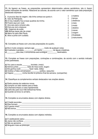 11. Ao ligarem as frases, as preposições apresentam determinados valores semânticos, isto é, fazem
certas indicações de sentido. Relacione as colunas, de acordo com o valor semântico que cada preposição
destacada expressa.
I. A poucos dias da viagem, não tinha certeza se queria ir.
II. Veio de Petrópolis.
III. O meu trabalho fica a duas quadras da minha.
IV.Ficarei aqui por você.
V. Ana saiu para comprar pão.
VI.Feriu-se com a tesoura.
VII. Viajamos de avião.
VIII. Minhas taças são de cristal.
IX.Mário foi para São Paulo.
X. Abra a porta com cuidado.
12. Complete as frases com uma das preposições do quadro.
a) Ele é muito corajoso; sempre age _________ medo de qualquer coisa.
b) A estrada é paralela__________ um riacho __________ de águas cristalinas.
c) _________dois dias, a encomenda será entregue _________ destinatário.
13. Complete as frases com preposições, contrações e combinações, de acordo com o sentido indicado
entre parênteses.
a) Vou para a escola ________ bicicleta. (meio)
b) Iremos juntos ________ casa de meus avós. (lugar)
c) Ele ganhou tudo ________ fazer nada. (falta)
d) Andréa e Fábio conversaram ________ política. (assunto)
e) Viajarei ________ minha família no próximo final de semana. (companhia)
14. Classifique os complementos verbais destacados nas orações abaixo.
a) Pedro precisa de cadernos novos.
b) Comprei um belo vestido para a festa.
c) A faxineira limpou a casa rapidamente.
d) Carla deu para sua mãe belíssimas flores.
e) Guardei os livros no armário.
15. Complete os enunciados abaixo com objetos diretos.
a) O bebê escondeu ____________________________________________________________________.
b) Eles formam ________________________________________________________________________.
c) O garoto irritou ______________________________________________________________________.
d) Nós lemos __________________________________________________________________________.
16. Complete os enunciados abaixo com objetos indiretos.
a) O vestibulando optou _________________________________________________________________.
b) Joana não confiava __________________________________________________________________.
c) Não se aproxime ____________________________________________________________________.
d) Ninguém mais se preocupa ____________________________________________________________.
( ) matéria
( ) tempo
( ) distância
( ) meio
( ) modo
( ) destino
( ) causa
( ) origem
( ) finalidade
( ) instrumento
 