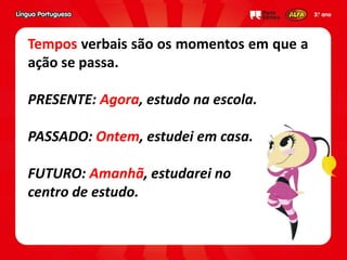 Tempos verbais são os momentos em que a
ação se passa.
PRESENTE: Agora, estudo na escola.
PASSADO: Ontem, estudei em casa.
FUTURO: Amanhã, estudarei no
centro de estudo.
 