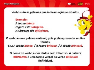 Verbos são as palavras que indicam ações e estados.
Exemplo:
A Joana brinca.
O gato está satisfeito.
As árvores são altíssimas.
O verbo é uma palavra variável, pois pode apresentar muitas
formas.
Ex.: A Joana brinca. / A Joana brincou. / A Joana brincará.
O nome do verbo é-nos dados pelo infinitivo. A palavra
BRINCAVA é uma forma verbal do verbo BRINCAR
(infinitivo).
 