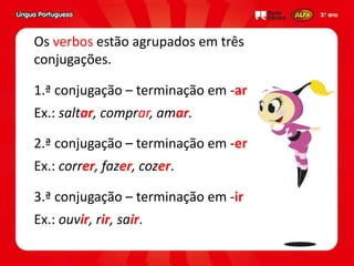 1.ª conjugação – terminação em -ar
Ex.: saltar, comprar, amar.
Os verbos estão agrupados em três
conjugações.
2.ª conjugação – terminação em -er
Ex.: correr, fazer, cozer.
3.ª conjugação – terminação em -ir
Ex.: ouvir, rir, sair.
 