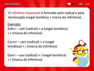 Exemplo:
Saltar – salt (radical) + a (vogal temática)
+ r (marca do infinitivo)
Correr – corr (radical) + e (vogal
temática) + r (marca do infinitivo)
Ouvir – ouv (radical) + i (vogal temática)
+ r (marca do infinitivo)
O infinitivo impessoal é formado pelo radical e pela
terminação (vogal temática + marca do infinitivo).
 
