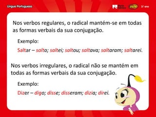 Exemplo:
Saltar – salto; saltei; saltou; saltava; saltaram; saltarei.
Nos verbos regulares, o radical mantém-se em todas
as formas verbais da sua conjugação.
Nos verbos irregulares, o radical não se mantém em
todas as formas verbais da sua conjugação.
Exemplo:
Dizer – digo; disse; disseram; dizia; direi.
 