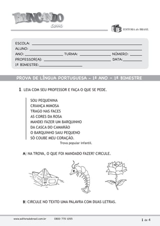 ESCOLA: ______________________________________________ 
ALUNO: _______________________________________________ 
ANO: ________________ TURMA: _____________ NÚMERO: _____ 
PROFESSOR(A): ____________________________ DATA: _______ 
1º BIMESTRE: __________________ 
PROVA DE LÍNGUA PORTUGUESA - 1º ANO – 1º BIMESTRE 
1. LEIA COM SEU PROFESSOR E FAÇA O QUE SE PEDE. 
SOU PEQUENINA 
CRIANÇA MIMOSA 
TRAGO NAS FACES 
AS CORES DA ROSA 
MANDEI FAZER UM BARQUINHO 
DA CASCA DO CAMARÃO 
O BARQUINHO SAIU PEQUENO 
SÓ COUBE MEU CORAÇÃO. 
Trova popular infantil. 
A) NA TROVA, O QUE FOI MANDADO FAZER? CIRCULE. 
B) CIRCULE NO TEXTO UMA PALAVRA COM DUAS LETRAS. 
www.editoradobrasil.com.br 0800 770 1055 1 de 4 
 