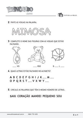 2. PINTE AS VOGAIS NA PALAVRA. 
MIMOSA 
3. COMPLETE O NOME DAS FIGURAS COM AS VOGAIS QUE ESTÃO 
FALTANDO. 
VO RSO B L 
4. QUAIS LETRAS ESTÃO FALTANDO NO ALFABETO? 
A B C D E F G H I J K M 
O P Q R S T V X W Y 
5. CIRCULE AS PALAVRAS QUE TÊM O MESMO NÚMERO DE LETRAS. 
SAIU CORAÇÃO MANDEI PEQUENO SOU 
www.editoradobrasil.com.br 0800 770 1055 2 de 4 
 