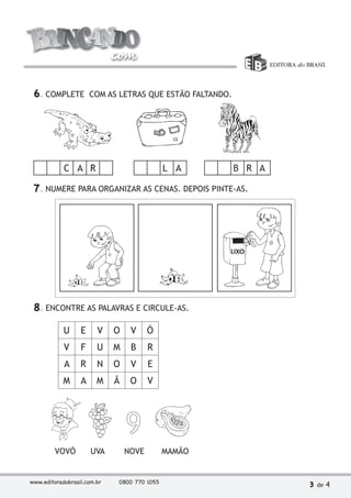 6. COMPLETE COM AS LETRAS QUE ESTÃO FALTANDO. 
C A R L A B R A 
7. NUMERE PARA ORGANIZAR AS CENAS. DEPOIS PINTE-AS. 
8. ENCONTRE AS PALAVRAS E CIRCULE-AS. 
U E V O V Ó 
V F U M B R 
A R N O V E 
M A M Ã O V 
VOVÓ UVA NOVE MAMÃO 
www.editoradobrasil.com.br 0800 770 1055 3 de 4 
 