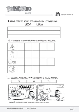 9. LEIA E COPIE OS NOMES DOS ANIMAIS COM LETRA CURSIVA. 
LEOA LULA 
10. COMPLETE AS LACUNAS COM OS NOMES DAS FIGURAS. 
11. ESCOLHA A PALAVRA PARA COMPLETAR O BALÃO DA FALA. 
OI AI EU 
www.editoradobrasil.com.br 0800 770 1055 4 de 4 
