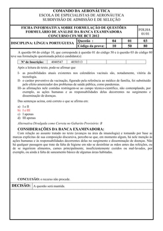 COMANDO DA AERONÁUTICA
                      ESCOLA DE ESPECIALISTAS DE AERONÁUTICA
                        SUBDIVISÃO DE ADMISSÃO E DE SELEÇÃO

     FICHA INFORMATIVA SOBRE FORMULAÇÃO DE QUESTÕES
                                                                                               FOLHA
       FORMULÁRIO DE ANÁLISE DA BANCA EXAMINADORA
                                                                                                01/01
                  CONCURSO CFS ME BCT 2012
                               Questão :        04  01                                             03
DISCIPLINA: LÍNGUA PORTUGUESA
                               Código da prova: 10  50                                             80
      A questão 04 do código 10, que corresponde à questão 01 do código 50 e à questão 03 do código 80
teve sua formulação questionada pelo(s) candidato(s):
         Nº de Inscrição:    4040547        4030313
    Após a leitura do texto, pode-se afirmar que
    I- as possibilidades atuais existentes nos calendários vacinais são, notadamente, vitória da
         tecnologia.
    II- o caráter preventivo da vacinação, figurado pela referência ao médico de família, foi substituído
         pelo efeito amenizador dos problemas de saúde pública, como pandemias.
    III- as afirmações nele contidas restringem-se ao campo técnico-científico, não contemplando, por
         exemplo, as ações humanas e as responsabilidades delas decorrentes no surgimento e
         disseminação de doenças.
    Das sentenças acima, está correto o que se afirma em:
    a)   I e II
    b)   I e III
    c)   I apenas
    d)   III apenas
    Alternativa Divulgada como Correta no Gabarito Provisório: B
    CONSIDERAÇÕES DA BANCA EXAMINADORA:
    Com relação ao assunto tratado no texto (avanços na área da imunologia) e tomando por base as
 marcas explícitas de sua composição discursiva, percebe-se que, em momento algum, há nele menção às
 ações humanas e às responsabilidades decorrentes delas no surgimento e disseminação de doenças. Não
 há qualquer passagem que trate da falta de higiene em não se desinfetar as mãos antes das refeições, ou
 de se ingerirem alimentos, carnes principalmente, insuficientemente cozidos ou mal-lavados, por
 exemplo, ou ainda à falta de saneamento básico de algumas áreas habitadas.




    CONCLUSÃO: o recurso não procede.
DECISÃO: A questão será mantida.
 