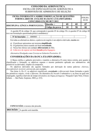 COMANDO DA AERONÁUTICA
                      ESCOLA DE ESPECIALISTAS DE AERONÁUTICA
                        SUBDIVISÃO DE ADMISSÃO E DE SELEÇÃO

     FICHA INFORMATIVA SOBRE FORMULAÇÃO DE QUESTÕES
                                                                                                FOLHA
       FORMULÁRIO DE ANÁLISE DA BANCA EXAMINADORA
                                                                                                 01/01
                  CONCURSO CFS ME BCT 2012
                               Questão :        05  05                                             07
DISCIPLINA: LÍNGUA PORTUGUESA
                               Código da prova: 10  50                                             80
      A questão 05 do código 10, que corresponde à questão 05 do código 50 e à questão 07 do código 80
teve sua formulação questionada pelo(s) candidato(s):
          Nº de Inscrição:    4080003
     Em todas as alternativas abaixo, a palavra em negrito é um adjetivo derivado, exceto em:
     a)   O professor apresentou um teorema simplificado.
     b)   O guitarrista estava usando um boné esverdeado.
     c)   Nosso bar oferece um cardápio diferenciado de filés.
     d)   Lídia teve de esperar um bom bocado pelas bagagens.
     Alternativa Divulgada como Correta no Gabarito Provisório: D
     CONSIDERAÇÕES DA BANCA EXAMINADORA:
     A Banca ratifica o gabarito provisório e mantém a alternativa D como única correta, pois quanto à
classificação e formação, os adjetivos seguem o mesmo parâmetro aplicado aos substantivos: são
primitivos ou derivados, simples ou compostos.
     Os adjetivos derivados são aqueles formados por derivação de outras palavras: cheiroso,
desconfortável, invisível, entristecido, por exemplo.
     Nas letras A, B e C, os adjetivos simplificado, esverdeado e diferenciado foram formados a partir
dos primitivos simples, verde e diferente. Na alternativa D, bocado é substantivo e, na frase na qual está
empregado, significa intervalo de tempo (Gramática da língua portuguesa / Pasquale Cipro Neto, Ulisses
Infante. — São Paulo: Scipione, 2003, p. 233).




     CONCLUSÃO: o recurso não procede.
DECISÃO: A questão será mantida.
 