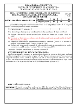 COMANDO DA AERONÁUTICA
                     ESCOLA DE ESPECIALISTAS DE AERONÁUTICA
                       SUBDIVISÃO DE ADMISSÃO E DE SELEÇÃO

     FICHA INFORMATIVA SOBRE FORMULAÇÃO DE QUESTÕES
                                                                                                      FOLHA
       FORMULÁRIO DE ANÁLISE DA BANCA EXAMINADORA
                                                                                                       01/01
                  CONCURSO CFS ME BCT 2012
                               Questão :        08  13                                                    08
DISCIPLINA: LÍNGUA PORTUGUESA
                               Código da prova: 10  50                                                    80
      A questão 08 do código 10, que corresponde à questão 13 do código 50 e à questão 08 do código 80
teve sua formulação questionada pelo(s) candidato(s):
       Nº de Inscrição:        4040211
    Qual das sentenças abaixo pode ser considerada hiperbólica (que faz uso da figura hipérbole)?
    a) “Eureca! Como provar a existência de micróbios mesmo sem laboratório.” (Revista Escola, jul.,
       2005)
    b) “Aventuras na História (...) é a melhor, a mais divertida e a mais bonita revista de história do Brasil.”
       (Revista Escola. jul., 2005)
    c) “Depois de quatro séculos, o mundo ainda comenta o livro Dom Quixote de la Mancha, do
       espanhol Miguel de Cervantes.” (Revista Escola, jul., 2005)
    d) “Influenciado por artistas de vanguarda de todo o mundo, Oswald de Andrade tornou-se um dos
       maiores nomes do Modernismo brasileiro.” (Revista Escola, jul., 2005)
    Alternativa Divulgada como Correta no Gabarito Provisório: B
    CONSIDERAÇÕES DA BANCA EXAMINADORA:
     Conforme as alegações constantes no recurso, os movimentos de vanguarda não tiveram amplitude
 mundial, restringindo-se ao continente europeu, pelo que ficaram conhecidos como “movimentos da
 vanguarda europeia”. Nesse sentido a expressão “de todo o mundo” pode ser entendida como um
 exagero, algo muito além do normal, do razoável, podendo ser classificada como hipérbole, o que torna a
 alternativa D correta. Isto posto, a questão apresenta duas alternativas corretas: B e D.




    CONCLUSÃO: o recurso procede.

DECISÃO: A questão será anulada, conforme item 6.3.6 das Instruções Específicas do Exame de
                Admissão ao CFS ME BCT 2012 (Portaria DEPENS nº 146-T/DE-2, de 05 abril de 2011).
 