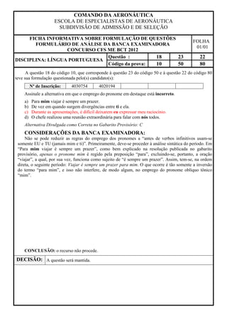 COMANDO DA AERONÁUTICA
                     ESCOLA DE ESPECIALISTAS DE AERONÁUTICA
                       SUBDIVISÃO DE ADMISSÃO E DE SELEÇÃO

     FICHA INFORMATIVA SOBRE FORMULAÇÃO DE QUESTÕES
                                                                                            FOLHA
       FORMULÁRIO DE ANÁLISE DA BANCA EXAMINADORA
                                                                                             01/01
                  CONCURSO CFS ME BCT 2012
                               Questão :        18  23                                          22
DISCIPLINA: LÍNGUA PORTUGUESA
                               Código da prova: 10  50                                          80
      A questão 18 do código 10, que corresponde à questão 23 do código 50 e à questão 22 do código 80
teve sua formulação questionada pelo(s) candidato(s):
         Nº de Inscrição:     4030754        4020194
    Assinale a alternativa em que o emprego do pronome em destaque está incorreto.
    a)   Para mim viajar é sempre um prazer.
    b)   De vez em quando surgem divergências entre ti e ela.
    c)   Durante as apresentações, é difícil deixarem eu expressar meu raciocínio.
    d)   O chefe realizou uma reunião extraordinária para falar com nós todos.
    Alternativa Divulgada como Correta no Gabarito Provisório: C
    CONSIDERAÇÕES DA BANCA EXAMINADORA:
     Não se pode reduzir as regras do emprego dos pronomes a “antes de verbos infinitivos usam-se
 somente EU e TU (jamais mim e ti)”. Primeiramente, deve-se proceder à análise sintática do período. Em
 “Para mim viajar é sempre um prazer”, como bem explicado na resolução publicada no gabarito
 provisório, apenas o pronome mim é regido pela preposição “para”, excluindo-se, portanto, a oração
 “viajar”, a qual, por sua vez, funciona como sujeito de “é sempre um prazer”. Assim, tem-se, na ordem
 direta, o seguinte período: Viajar é sempre um prazer para mim. O que ocorre é tão somente a inversão
 do termo “para mim”, e isso não interfere, de modo algum, no emprego do pronome oblíquo tônico
 “mim”.




    CONCLUSÃO: o recurso não procede.
DECISÃO: A questão será mantida.
 
