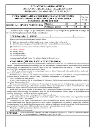 COMANDO DA AERONÁUTICA
                         ESCOLA DE ESPECIALISTAS DE AERONÁUTICA
                           SUBDIVISÃO DE ADMISSÃO E DE SELEÇÃO

     FICHA INFORMATIVA SOBRE FORMULAÇÃO DE QUESTÕES
                                                                                                                     FOLHA
       FORMULÁRIO DE ANÁLISE DA BANCA EXAMINADORA
                                                                                                                      01/01
                  CONCURSO CFS ME BCT 2012
                               Questão :        22  27                                                                   18
DISCIPLINA: LÍNGUA PORTUGUESA
                               Código da prova: 10  50                                                                   80
      A questão 22 do código 10, que corresponde à questão 27 do código 50 e à questão 18 do código 80
teve sua formulação questionada pelo(s) candidato(s):
          Nº de Inscrição:          4040547
     Observe o emprego da conjunção e nos períodos abaixo:
     I- Gabriel é apaixonado por Física Nuclear e vai estudar essa disciplina em Harvard.
     II- Gabriel é apaixonado pelos estudos de Física Nuclear e vai estudar Gastronomia em Paris.
     Qual é a relação de sentido que se estabelece em I e II respectivamente?
     a)   adição e oposição
     b)   adição e adição
     c)   oposição e adição
     d)   oposição e oposição
     Alternativa Divulgada como Correta no Gabarito Provisório: A
     CONSIDERAÇÕES DA BANCA EXAMINADORA:
      A Banca acata o recurso que reconhece a alternativa B também como correta, uma vez que não há um contexto maior que
 obrigue a leitura de uma única relação de sentido, qual seja, a de oposição. A relação de adição entre as duas orações também é
 possível, já que “ser apaixonado pelos estudos de Física Nuclear” não é necessariamente uma oposição a “ir estudar Gastronomia
 em Paris”. Veja o período em questão nos contextos abaixo:
      A mãe do rapaz sofre sem entender as motivações que o movem: Gabriel é apaixonado pelos estudos de Física Nuclear e (=
 mas) vai estudar Gastronomia em Paris.
      O trecho A mãe do rapaz sofre sem entender as motivações que o movem confere às ações expressas nas orações coordenadas a
 relação de oposição, revelando que a atitude de Gabriel é contraditória, indecisa quanto aos seus objetivos de vida.
      Agora acompanhe este outro exemplo:
      O moço exibe orgulhoso o dom da versatilidade e da sofisticação: Gabriel é apaixonado pelos estudos de Física Nuclear e
 vai estudar Gastronomia em Paris.
      Nesse caso fica evidente que não se trata mais de uma relação de oposição, mas sim de adição, já que as ações expressas nas
 orações coordenadas revelam que Gabriel possui qualidades notáveis que lhe permitem se dedicar concomitantemente a duas
 matérias que exigem versatilidade, sofisticação e, naturalmente, bastante inteligência.
      Como se vê, esse período apartado de um contexto não é o bastante para denotar exclusivamente a relação de oposição entre
 as duas orações, tal como ocorre com o período a seguir, em que, já apresentando um contexto, podem ser identificadas marcas
 explícitas que conferem o sentido de oposição à segunda oração:
      André estudou Engenharia até o último período e (= mas) não se formou.
      O que normalmente se espera de alguém que investiu tanto tempo e esforço em uma matéria como Engenharia e que está
 prestes a concluir o curso é que se forme.
      Além disso, dizer que alguém é apaixonado pelos estudos de Física Nuclear pode ser entendido como afirmar que alguém
 estuda Física Nuclear, pois, para ser apaixonado por esses estudos, pressupõe-se que, no mínimo, a pessoa já leu, e bastante,
 sobre esse assunto. Nesse sentido, é perfeitamente possível a relação de adição entre as orações do período: Gabriel é apaixonado
 pelos estudos de Física Nuclear [= Gabriel estuda Física Nuclear] e vai estudar Gastronomia em Paris.
      Isto posto, a questão apresenta duas alternativas corretas: A e B.
      CONCLUSÃO: o recurso procede.
                    A questão será anulada, conforme item 6.3.6 das Instruções Específicas do Exame de Admissão ao CFS ME
DECISÃO:            BCT 2012 (Portaria DEPENS nº 146-T/DE-2, de 05 abril de 2011).
 