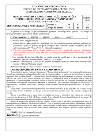 COMANDO DA AERONÁUTICA
                       ESCOLA DE ESPECIALISTAS DE AERONÁUTICA
                         SUBDIVISÃO DE ADMISSÃO E DE SELEÇÃO

     FICHA INFORMATIVA SOBRE FORMULAÇÃO DE QUESTÕES
                                                                                                         FOLHA
       FORMULÁRIO DE ANÁLISE DA BANCA EXAMINADORA
                                                                                                          01/01
                  CONCURSO CFS ME BCT 2012
                               Questão :        30  07                                                       12
DISCIPLINA: LÍNGUA PORTUGUESA
                               Código da prova: 10  50                                                       80
      A questão 30 do código 10, que corresponde à questão 07 do código 50 e à questão 12 do código 80
teve sua formulação questionada pelo(s) candidato(s):
        Nº de Inscrição:         4030769         4040547          4030313         4080277
     O discurso direto está presente em:
     a) “Fala-se aqui da ‘oposição cívica’, aquela que vota sem considerar ganhos imediatos, políticos ou
         partidários, quando a questão em pauta ultrapassa tais interesses, sendo considerada de alta
         relevância nacional.” (Veja, nº. 1815 - Editorial - adaptação)
     b) “Você que tem ritmo de vida acelerado, precisa de um carro confortável, espaçoso e tão bonito
         que, na verdade, todos vão olhar. Mas não vão conseguir acompanhar por muito tempo.” (texto
         publicitário)
     c) “Ao contrário do que tem sido dito por muita gente de boa-fé, por si só, o crescimento da
         economia não reduz a criminalidade.” (Veja, nº.1815, artigo)
     d) “Desci da van literária (...). Um dia me levantei da cadeira e jurei que nunca mais escreveria um
         romance.” (Diogo Mainardi, artigo)
     Alternativa Divulgada como Correta no Gabarito Provisório: B
     CONSIDERAÇÕES DA BANCA EXAMINADORA:
      O enunciado da questão é claro ao afirmar que o “discurso direto está presente” em uma das alternativas a ser
identificada, naturalmente, pelo candidato. Para isso, devem-se reconhecer as marcas do discurso direto, as quais se
encontram tanto no plano formal — como os verbos dicendi, cabendo, na ausência destes, ao contexto e a recursos
gráficos, tais como os dois pontos, as aspas, o travessão e a mudança de linha, a função de indicar a fala da
personagem —, quanto no plano expressivo, em que as falas são “enriquecidas por elementos lingüísticos tais como
exclamações, interrogações, interjeições, vocativos e imperativos, que costumam impregnar de emotividade a
expressão oral”, conforme afirma Celso Cunha em “Nova Gramática do Português Contemporâneo”, 5ª edição, à
página 651.
      Desse modo, o trecho de um texto publicitário, transcrito na alternativa B, por apresentar um vocativo, “Você
que tem ritmo de vida acelerado”, é o em que o discurso direto está presente, sendo esta, portanto, a resposta da
questão.
      Há que se considerar que as aspas foram empregadas em todas as alternativas para indicar que os trechos
transcritos nas alternativas A, B, C e D foram retirados de um editorial, de um texto publicitário, de um artigo e de
um artigo, respectivamente, conforme assinalado entre parênteses.
      Quanto ao emprego da primeira pessoa do singular, na alternativa D, ele não é necessariamente marca de
discurso direto, reveladora da fala de um personagem. Como já bem explicitado na resolução publicada no gabarito
provisório, o trecho retirado de um artigo retrata uma narração em primeira pessoa, chamada memorialista. Não há,
nesse trecho, nenhuma marca de discurso direto nem no plano formal, nem no plano expressivo, ambos explicados
acima.
     CONCLUSÃO: o recurso não procede.
DECISÃO: A questão será mantida.
 