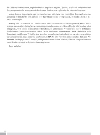10
do Caderno do Estudante, organizadas nas seguintes seções: Oficinas, Atividades complementares,
Recursos para ampliar a compreensão dos temas e Roteiros para exploração dos vídeos do Programa.
Além disso, é importante que você conheça os objetivos e os conteúdos desenvolvidos nos
Cadernos do Estudante, bem como o teor dos vídeos que os acompanham, de modo a melhor pla-
nejar sua atuação.
O Programa EJA – Mundo do Trabalho conta ainda com um site exclusivo, que você poderá visitar
sempre que desejar: <http://www.ejamundodotrabalho.sp.gov.br>. Nele, além de informações sobre
o Programa, você acessa os Cadernos do Estudante, os Cadernos do Professor e os vídeos de todas as
disciplinas do Ensino Fundamental – Anos Finais, ao clicar na aba Conteúdo CEEJA. Lá também estão
disponíveis os vídeos de Trabalho, que abordam temas bastante significativos para jovens e adultos;
para encontrá-los, basta clicar na aba Conteúdo EJA. No site, você tem acesso ainda à Sala dos Pro-
fessores, um espaço virtual no qual pode postar comentários e dúvidas, além de compartilhar suas
experiências com outros docentes desse segmento.
Bom trabalho!
 