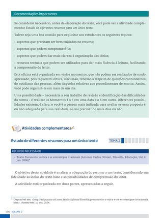 100 VoLume 2
Estudo de diferentes resumos para um único texto temA 1
• Texto Preconceito: a ética e os estereótipos irracionais (Antonio Carlos Olivieri, Filosofia, Educação, Uol, 6
jan. 2006)*
reCurso neCessário
O objetivo desta atividade é analisar a adequação do resumo a um texto, considerando sua
fidelidade às ideias do texto-base e as possibilidades de compreensão do leitor.
A atividade está organizada em duas partes, apresentadas a seguir.
* Disponível em: <http://educacao.uol.com.br/disciplinas/filosofia/preconceito-a-etica-e-os-estereotipos-irracionais.
htm>. Acesso em: 10 out. 2014.
Se considerar necessário, antes da elaboração do texto, você pode ver a atividade comple-
mentar Estudo de diferentes resumos para um único texto.
Talvez seja uma boa ocasião para explicitar aos estudantes os seguintes tópicos:
• aspectos que precisam ser bem cuidados no resumo;
• aspectos que podem comprometê-lo;
• aspectos que podem dar mais clareza à organização das ideias;
• recursos textuais que podem ser utilizados para dar mais fluência à leitura, facilitando
a compreensão do leitor.
Esta oficina está organizada em vários momentos, que não podem ser realizados de modo
apressado, pois requerem leitura, discussão, reflexão a respeito de questões contundentes
do cotidiano das pessoas, além daquelas relativas aos procedimentos de escrita. Assim,
você pode organizá-la em mais de um dia.
Uma possibilidade – necessária a seu trabalho de revisão e identificação das dificuldades
da turma – é realizar os Momentos 1 a 5 em uma data e o 6 em outra. Diferentes possibi-
lidades existem, é claro, e você é a pessoa mais indicada para avaliar se essa proposta é
ou não adequada para sua realidade, se vai precisar de mais dias ou não.
recomendações importantes
 