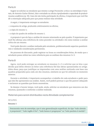 101
VoLume 2
Parte A
Sugere-se solicitar ao estudante que retome o artigo Preconceito: a ética e os estereótipos irracio-
nais, de Antonio Carlos Olivieri, lido e estudado na oficina Aprofundando a capacidade de produzir
resumos acadêmicos (p. 93). Caso ele não tenha participado da oficina, é importante que você lhe
dê a orientação adequada para que possa realizar essa atividade.
A seguir, é importante entregar ao estudante:
• o esquema do artigo, produzido coletivamente na oficina;
• a cópia do resumo 1;
• a cópia do quadro de análise do resumo 1.
A proposta é que ele faça a análise do resumo orientando-se pelo quadro. É importante que
você lhe ofereça uma referência de como proceder na atividade e de como realizar a análise
crítica de um resumo.
Você pode discutir a análise realizada pelo estudante, problematizando aspectos questioná-
veis e validando considerações pertinentes.
No processo de discussão, pode registrar na lousa as considerações feitas, de modo que o
estudante possa utilizá-las como referência para as análises dos resumos 2 e 3.
Parte B
Agora, você pode entregar ao estudante os resumos 2 e 3 e solicitar que os leia e que
decida qual deles oferece ao leitor uma referência fiel das ideias apresentadas no artigo.
Além disso, peça que justifique as impressões com uma análise realizada com base nos
quadros preparados para cada um dos resumos, similares ao que foi utilizado no momento
anterior.
Durante a atividade, é importante acompanhar o trabalho de cada estudante e pedir para
que eles lhe apresentem sua análise. Assim, você poderá pontuar o que lhe parecer adequado
e esclarecer as questões que forem necessárias.
Se desejar e houver tempo, você pode, ainda, solicitar ao estudante que reescreva um dos
resumos, ajustando-o conforme a análise realizada.
Materiais para serem distribuídos nesta Atividade complementar
resumos
Resumo 1
Preconceito vem de estereótipo, que é uma generalização superficial, do tipo “todo alemão
é prepotente”, “todo inglês é frio”, “todo baiano é preguiçoso” ou “todo paulista é metido”.
 