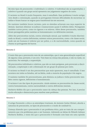 102 VoLume 2
Há dois tipos de preconceito: o individual e o coletivo. O individual são as superstições; o
coletivo é quando um grupo social apresenta um julgamento negativo do outro.
O racismo no Brasil é muito frequente, mas é camuflado. Esse problema é muito antigo;
vem desde a colonização, quando os portugueses tiveram dificuldades de escravizar os
índios e foram buscar os negros para transformá-los em escravos.
No nazismo também houve racismo, pois os alemães achavam sua raça superior às
demais. Queriam eliminar os judeus e massacraram quase 6 milhões deles. Perseguiam
também outros povos, como os ciganos e os eslavos. Além desse preconceito, também
foram perseguidos pelos nazistas os homossexuais e os deficientes mentais.
Além dos preconceitos raciais, contra orientação sexual, que também é muito discrimi-
nada no Brasil, e contra deficientes, existem outros preconceitos, como o de classe social,
onde um ser humano é inferior por ser pobre, e o de nacionalidade, como quando se
chama os portugueses de burros.
Resumo 2
O texto fala que o preconceito vem de um estereótipo, que é uma generalização superficial
de alguma coisa; portanto, é um erro. Tem base na crença das pessoas, e não na razão, no
raciocínio. Por exemplo, a superstição.
Há preconceitos individuais e coletivos, que são os mais perigosos, pois provocam a discri-
minação, a exploração e até a eliminação de um grupo de pessoas por outro.
O racismo no Brasil é um dos preconceitos que mais aparecem, mas é camuflado. E isso
acontece em todos os Estados, até na Bahia, onde a maioria da população é de negros.
O nazismo também foi preconceituoso, pois dizimou os judeus e tinha preconceito tam-
bém contra ciganos, deficientes e homossexuais.
O racismo é um dos tipos de preconceito. Ainda existem os preconceitos de classe social,
contra homossexuais, contra nacionalidade e contra deficientes mentais.
Norberto Bobbio diz que o preconceito nasce da cabeça das pessoas. Por isso, é preciso
muita educação e democracia para resolver esse problema.
Resumo 3
O artigo Preconceito: a ética e os estereótipos irracionais, de Antonio Carlos Olivieri, aborda a
natureza do preconceito, os tipos de preconceito e o modo de combatê-lo.
Começa dizendo que o preconceito é um problema ético, pois se trata de um compor-
tamento que cria problemas para o ser humano. Adotando as ideias do filósofo italiano
Norberto Bobbio, o texto diz que o preconceito é formado com base em uma opinião
 