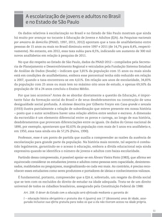 11
Os dados relativos à escolarização no Brasil e no Estado de São Paulo mostram que ainda
há muito por avançar no tocante à Educação de Jovens e Adultos (EJA). As Pesquisas nacionais
por amostra de domicílio (PNAD, 1997, 2011, 2012) apontam que a taxa de analfabetismo entre
pessoas de 15 anos ou mais no Brasil diminuiu entre 1997 e 2011 (de 14,7% para 8,4%, respecti-
vamente). No entanto, em 2012, essa taxa subiu para 8,5%, indicando um aumento de 300 mil
novos analfabetos em relação à pesquisa de 2011.
No que diz respeito ao Estado de São Paulo, dados da PNAD 2012 – compilados pela Secreta-
ria de Planejamento e Desenvolvimento Regional e veiculados pela Fundação Sistema Estadual
de Análise de Dados (Seade) – indicam que 3,81% da população com 15 anos ou mais ainda
está em condições de analfabetismo, embora esse porcentual tenha sido reduzido em relação
a 2007, quando a taxa encontrava-se em 4,61%. Em relação aos anos de escolaridade, 34,83%
da população com 25 anos ou mais tem no máximo oito anos de estudo, e apenas 69,50% da
população de 18 a 24 anos concluiu o Ensino Médio.
Por que isso acontece? Antes de se abordar diretamente a questão da Educação, é impor-
tante falar da formação social do Brasil e de seus desdobramentos na construção de uma
desigualdade social profunda. A síntese descrita por Gilberto Freyre em Casa-grande e senzala
(1933) ilustra parcialmente a relação de subordinação que esteve presente em nossa história
– posto que o autor acreditava haver uma relação afetiva entre senhor e escravo. A dimensão
da escravidão é um elemento diferencial entre os povos e carrega, ao longo de sua história,
desdobramentos que provocam diferenciações entre os iguais. Os dados do Censo nacional de
1890, por exemplo, apontavam que 82,63% da população com mais de 5 anos era analfabeta e,
em 1950, essa taxa ainda era de 57,2% (Paiva, 1990).
Professor, esse é um ponto de partida que auxilia a compreender as razões da ausência de
escolarização para grande parte da população. Na história mais recente, tal aspecto é comba-
tido legalmente, garantindo-se o acesso à educação, embora a dívida educacional seja ainda
expressiva quando se identifica o número de jovens e adultos com baixa escolaridade.
Partindo dessa compreensão, é possível apoiar-se em Álvaro Vieira Pinto (1983), que afirma ser
equivocado considerar os estudantes jovens e adultos como pessoas sem capacidade, desinteres-
sados, maldotados ou preguiçosos, marginalizando-os cada vez mais. Ao contrário, é preciso reco-
nhecer esses estudantes como seres produtores e portadores de ideias e conhecimentos valiosos.
É fundamental, portanto, compreender que a EJA é, sobretudo, um resgate da dívida social
que se tem com os excluídos do direito de estudar na idade adequada. Trata-se de um direito
universal de todos os cidadãos brasileiros, assegurado pela Constituição Federal de 1988:
Art. 208. O dever do Estado com a educação será efetivado mediante a garantia de:
I – educação básica obrigatória e gratuita dos 4 (quatro) aos 17 (dezessete) anos de idade, asse-
gurada inclusive sua oferta gratuita para todos os que a ela não tiveram acesso na idade própria.
A escolarização de jovens e adultos no Brasil
e no estado de são paulo
 