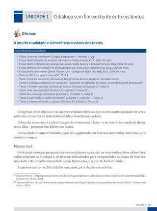 117
VoLume 3
* Disponível em: <http://soumaisenem.com.br/portugues/generos-textuais/conceitos-basicos-de-intertextualidade>.
Acesso em: 20 out. 2014.
** Disponível em: <http://www.institutoricardobrennand.org.br/pinacoteca/quadroes/exposicao.html>. Acesso em:
13 out. 2014.
uniDADe 1 o diálogo sem im existente entre os textos
A intertextualidade e a interdiscursividade dos textos
• Vídeo Os textos conversam? (Língua Portuguesa – Volume 3)
• Filme Shrek (direção de Andrew Adamson e Vicky Jenson, EUA, 2001. 90 min)
• Filme Shrek 2 (direção de Andrew Adamson, Kelly Asbury e Conrad Vernon, EUA, 2004. 93 min)
• Filme Shrek terceiro (Shrek The Third, direção de Chris Miller, Raman Hui, EUA, 2007. 93 min)
• Filme Shrek para sempre (Shrek Forever After, direção de Mike Mitchell, EUA, 2009. 93 min)
• Série de TV Once upon a time (ABC, 2011-)
• Texto Conceitos básicos de intertextualidade (Priscila Gomes, Redação, Sou Mais Enem)*
• Texto A exposição (História em Quadrões – pinturas de Mauricio de Sousa, Instituto Ricardo Brennand)**
• Texto O homem da favela, de Manoel Lobato (Volume 3, Unidade 2, Tema 2)
• Texto Uma vida nada fácil (Volume 3, Unidade 2, Tema 2)
• Texto Sim, os textos conversam! (Volume 3, Unidade 1, Tema 2)
• Texto De que modo os textos conversam? (Volume 3, Unidade 1, Tema 2)
• Texto A intertextualidade e o gênero (Volume 3, Unidade 1, Tema 2)
reCursos neCessários
O objetivo desta oficina é esclarecer eventuais dúvidas que os estudantes possam ter a res-
peito dos conceitos de intertextualidade e interdiscursividade.
O foco da discussão é a identificação da intertextualidade – e da interdiscursividade decor-
rente dela – presente em diferentes textos.
O desenvolvimento do trabalho pode ser organizado em diversos momentos, tal como apre-
sentado a seguir.
Momento 1
Você pode começar perguntando aos estudantes quais são as impressões deles sobre o tra-
balho proposto na Unidade 1; se tiveram dificuldades para compreender as ideias de intertex-
tualidade e de interdiscursividade, quais foram elas, e o que foi fácil entender.
Sugere-se anotar as dificuldades em papel, para depois retomá-las.
 