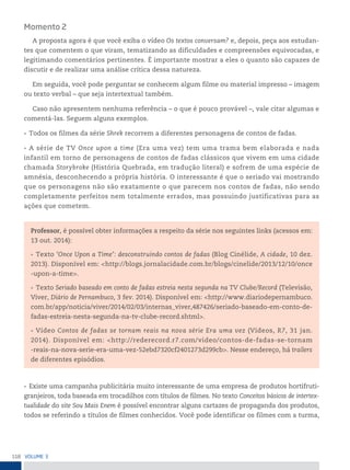 118 VoLume 3
Momento 2
A proposta agora é que você exiba o vídeo Os textos conversam? e, depois, peça aos estudan-
tes que comentem o que viram, tematizando as dificuldades e compreensões equivocadas, e
legitimando comentários pertinentes. É importante mostrar a eles o quanto são capazes de
discutir e de realizar uma análise crítica dessa natureza.
Em seguida, você pode perguntar se conhecem algum filme ou material impresso – imagem
ou texto verbal – que seja intertextual também.
Caso não apresentem nenhuma referência – o que é pouco provável –, vale citar algumas e
comentá-las. Seguem alguns exemplos.
• Todos os filmes da série Shrek recorrem a diferentes personagens de contos de fadas.
• A série de TV Once upon a time (Era uma vez) tem uma trama bem elaborada e nada
infantil em torno de personagens de contos de fadas clássicos que vivem em uma cidade
chamada Storybroke (História Quebrada, em tradução literal) e sofrem de uma espécie de
amnésia, desconhecendo a própria história. O interessante é que o seriado vai mostrando
que os personagens não são exatamente o que parecem nos contos de fadas, não sendo
completamente perfeitos nem totalmente errados, mas possuindo justificativas para as
ações que cometem.
Professor, é possível obter informações a respeito da série nos seguintes links (acessos em:
13 out. 2014):
• Texto ‘Once Upon a Time’: desconstruindo contos de fadas (Blog Cinélide, A cidade, 10 dez.
2013). Disponível em: <http://blogs.jornalacidade.com.br/blogs/cinelide/2013/12/10/once
-upon-a-time>.
• Texto Seriado baseado em conto de fadas estreia nesta segunda na TV Clube/Record (Televisão,
Viver, Diário de Pernambuco, 3 fev. 2014). Disponível em: <http://www.diariodepernambuco.
com.br/app/noticia/viver/2014/02/03/internas_viver,487426/seriado-baseado-em-conto-de-
fadas-estreia-nesta-segunda-na-tv-clube-record.shtml>.
• Vídeo Contos de fadas se tornam reais na nova série Era uma vez (Vídeos, R7, 31 jan.
2014). Disponível em: <http://rederecord.r7.com/video/contos-de-fadas-se-tornam
-reais-na-nova-serie-era-uma-vez-52ebd7320cf2401273d299cb>. Nesse endereço, há trailers
de diferentes episódios.
• Existe uma campanha publicitária muito interessante de uma empresa de produtos hortifruti-
granjeiros, toda baseada em trocadilhos com títulos de filmes. No texto Conceitos básicos de intertex-
tualidade do site Sou Mais Enem é possível encontrar alguns cartazes de propaganda dos produtos,
todos se referindo a títulos de filmes conhecidos. Você pode identificar os filmes com a turma,
 
