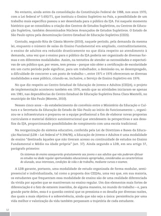12
No entanto, ainda antes da consolidação da Constituição Federal de 1988, nos anos 1970,
com a Lei federal no
5.692/71, que instituiu o Ensino Supletivo no País, a possibilidade de um
trabalho mais específico passou a ser desenhada para o público da EJA. Foi naquele momento
histórico que se consolidou a criação dos Centros de Estudos Supletivos, ou Centros de Educa-
ção Supletiva, também denominados Núcleos Avançados de Estudos Supletivos. O Estado de
São Paulo optou pela denominação Centro Estadual de Educação Supletiva (CEES).
Contudo, segundo Rita de Cássia Morete (2010), naquele período, pela demanda da mesma
lei, enquanto o número de salas do Ensino Fundamental era ampliado, contraditoriamente,
o ensino de adultos era reduzido drasticamente no que dizia respeito ao atendimento à
demanda, uma vez que o ensino para o público da EJA poderia ser organizado de diversas for-
mas e em diferentes modalidades. Assim, na tentativa de atender as necessidades e expectati-
vas de um público que, por vezes, tem pressa – porque não obter a certificação de escolaridade
em um curto período pode significar, para um trabalhador, a demissão ou, se desempregado,
a dificuldade de concorrer a um posto de trabalho –, entre 1971 e 1976 ofereceram-se diversas
modalidades a esse público, criando-se, inclusive, o Serviço de Ensino Supletivo em 1976.
No que diz respeito ao Centro Estadual de Educação de Jovens e Adultos (CEEJA), o projeto
de implementação aconteceu também em 1976, sendo que as atividades iniciaram-se apenas
em 1981, nas dependências do Centro Estadual de Educação Supletiva Dona Clara Mantelli, no
município de São Paulo (Morete, 2010).
Nesses cinco anos – do estabelecimento do convênio entre o Ministério da Educação e Cul-
tura e a Secretaria da Educação do Estado de São Paulo ao início do funcionamento –, organi-
zou-se a infraestrutura e preparou-se a equipe profissional a fim de elaborar novas propostas
curriculares e material didático autoinstrucional que atendessem às perspectivas e aos desa-
fios da EJA, proporcionando possibilidades de rompimento com uma escola tradicional.
Na reorganização do sistema educativo, conferida pela Lei de Diretrizes e Bases da Educa-
ção Nacional (LDB – Lei federal no
9.394/96), a Educação de Jovens e Adultos é uma modalidade
de ensino “destinada àqueles que não tiveram acesso ou continuidade de estudos no Ensino
Fundamental e Médio na idade própria” (art. 37). Ainda segundo a LDB, em seu artigo 37,
parágrafo primeiro:
Os sistemas de ensino assegurarão gratuitamente aos jovens e aos adultos que não puderam efetuar
os estudos na idade regular oportunidades educacionais apropriadas, consideradas as características
do alunado, seus interesses, condições de vida e de trabalho, mediante cursos e exames.
A LDB garante, portanto, uma modalidade de estudo organizada de forma modular, semi-
presencial e individualizada, tal como a proposta dos CEEJAs, uma vez que, em sua maioria,
os estudantes que frequentam essa modalidade de ensino são de uma realidade diferenciada
da vivida por aqueles que se mantiveram no ensino regular. Um dos elementos mais fortes de
diferenciação é o fato de estarem inseridos, de alguma maneira, no mundo do trabalho – e, para
grande parte deles, essa é a questão central que os pressiona e os desafia por diversas razões,
das quais a mais objetiva é a sobrevivência, ainda que não seja a única: persistência por uma
vida melhor e valorização da vida também perpassam a trajetória de cada estudante.
 