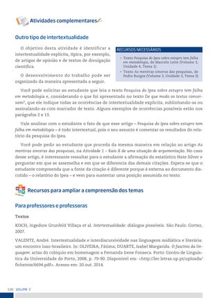 120 VoLume 3
Outro tipo de intertextualidade
O objetivo desta atividade é identificar a
intertextualidade explícita, típica, por exemplo,
de artigos de opinião e de textos de divulgação
científica.
O desenvolvimento do trabalho pode ser
organizado da maneira apresentada a seguir.
Você pode solicitar ao estudante que leia o texto Pesquisa do Ipea sobre estupro tem falha
em metodologia e, considerando o que foi apresentado no texto De que modo os textos conver-
sam?, que ele indique todas as ocorrências de intertextualidade explícita, sublinhando-as ou
assinalando-as com marcador de texto. Alguns exemplos de ocorrências possíveis estão nos
parágrafos 2 e 13.
Vale analisar com o estudante o fato de que esse artigo – Pesquisa do Ipea sobre estupro tem
falha em metodologia – é todo intertextual, pois o seu assunto é comentar os resultados do rela-
tório da pesquisa do Ipea.
Você pode pedir ao estudante que proceda da mesma maneira em relação ao artigo As
mentiras sinceras das pesquisas, na Atividade 1 – Raio X de uma situação de argumentação. No caso
desse artigo, é interessante ressaltar para o estudante a afirmação do estatístico Nate Silver e
perguntar em que se assemelha e em que se diferencia das demais citações. Espera-se que o
estudante compreenda que a fonte da citação é diferente porque é externa ao documento dis-
cutido – o relatório do Ipea – e vem para sustentar uma posição assumida no texto.
Para professores e professoras
Textos
KOCH, Ingedore Grunfeld Villaça et al. Intertextualidade: diálogos possíveis. São Paulo: Cortez,
2007.
VALENTE, André. Intertextualidade e interdiscursividade nas linguagens midiática e literária:
um encontro luso-brasileiro. In: OLIVEIRA, Fátima; DUARTE, Isabel Margarida. O fascínio da lin-
guagem: actas do colóquio em homenagem a Fernanda Irene Fonseca. Porto: Centro de Linguís-
tica da Universidade do Porto, 2008, p. 79-90. Disponível em: <http://ler.letras.up.pt/uploads/
ficheiros/6694.pdf>. Acesso em: 20 out. 2014.
• Texto Pesquisa do Ipea sobre estupro tem falha
em metodologia, de Marcelo Leite (Volume 3,
Unidade 4, Tema 1)
• Texto As mentiras sinceras das pesquisas, de
Pedro Burgos (Volume 3, Unidade 3, Tema 3)
reCursos neCessários
 