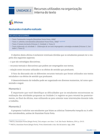 121
VoLume 3
* PRETA, Stanislaw Ponte (Sérgio Porto). Dois amigos e um chato. 3. ed. São Paulo: Moderna, 2014, p. 24-25.
** PRETA, Stanislaw Ponte (Sérgio Porto). Primo Altamirando e elas. Rio de Janeiro: Agir, 2008.
uniDADe 2
recursos utilizados na organização
interna do texto
Revisando o trabalho realizado
• Texto Testemunha tranquila (Stanislaw Ponte Preta, 2006)*
• Texto A velhinha contrabandista (Stanislaw Ponte Preta, 1964)** opcional
• Texto O homem da favela (Volume 3, Unidade 2, Tema 2)
• Texto elaborado na Atividade 2 – Elaboração de um texto empregando a estratégia estudada (Volume 3, Uni-
dade 2, Tema 2)
reCursos neCessários
O objetivo desta oficina é esclarecer eventuais dúvidas que os estudantes possam ter a res-
peito dos seguintes aspectos:
• o que são estratégias discursivas;
• recursos textuais e discursivos que podem ser empregados nos textos;
• relação entre recursos utilizados e os efeitos de sentido que produzem.
O foco da discussão são os diferentes recursos textuais que foram utilizados nos textos
estudados e os efeitos de sentido que produzem.
O desenvolvimento do trabalho pode ser organizado em diversos momentos, tal como apre-
sentado a seguir.
Momento 1
É importante que você identifique as dificuldades que os estudantes encontraram na
realização das atividades propostas na Unidade 2 e registre-as para retomá-las posterior-
mente, no final da oficina, mas utilizando-as para orientar suas intervenções durante todo
o trabalho.
Momento 2
A proposta é solicitar aos estudantes que leiam as crônicas Testemunha tranquila ou A velhi-
nha contrabandista, ambas de Stanislaw Ponte Preta.
 