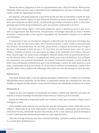 122 VoLume 3
Depois da leitura, perguntar se eles se surpreenderam com o final da história. Muito prova-
velmente, dirão que sim, mas é interessante que expliquem por que isso aconteceu, conside-
rando o modo de organização do texto.
Em seguida, você pode perguntar a qual texto já lido por eles se assemelha o modo de orga-
nização dessa crônica. Espera-se que indiquem O homem da favela (Atividade 1 – Surpreender o
leitor: uma tarefa não tão difícil assim), considerando que ambos conduzem o leitor a uma inter-
pretação equivocada propositadamente, para que possam surpreendê-lo ao final.
Na discussão desse tópico, você pode perguntar qual é a diferença entre o que acon-
tece na organização dos dois textos, recuperando a estratégia utilizada no texto O homem
da favela e comparando-a com aquela empregada em Testemunha tranquila ou A velhinha
contrabandista.
O importante é que os estudantes cheguem à identificação da principal estratégia dis-
cursiva de cada um dos textos lidos. Em O homem da favela, o autor conduz a interpretação
dos leitores oferecendo-lhes, de um lado, pistas falsas a respeito do homem que é cego e,
de outro, reforçando a ideia de que o Dr. Levi deve ser um homem bom, uma vez que é
médico, trabalha na favela e na associação de cegos, já foi assaltado nove vezes e não per-
tence àquele lugar. De modo muito inteligente, Manoel Lobato ativa os possíveis preconcei-
tos dos leitores sobre a favela e sua população, assim como sobre os médicos, sua profissão,
seu juramento, sua provável idoneidade. Na crônica Testemunha tranquila, o autor oculta do
leitor uma informação fundamental, que é sua localização, o ponto de onde observa a cena
toda, a informação de que está vendo TV. Já no texto A velhinha contrabandista, o leitor é des-
pistado, assim como o policial da alfândega, colocando-se o foco da atenção no saco de areia.
Momento 3
Você pode retomar agora a lista de aspectos anotados no Momento 1 e verificar se as dúvidas
identificadas foram resolvidas. Se não foram, é importante retomá-las e esclarecê-las. Isso vale
também se alguma dúvida relativa a outro recurso textual não trabalhado na oficina vier à tona.
Momento 4
Sugere-se que você organize os estudantes em duplas e solicite que elaborem um texto uti-
lizando a mesma estratégia de Stanislaw Ponte Preta na crônica que foi estudada.
Depois de elaborado, é importante pedir que revisem o texto, que o passem a limpo e que o
entreguem a você.
Você também pode solicitar aos estudantes que lhe entreguem o texto elaborado na Ati-
vidade 2 – Elaboração de um texto empregando a estratégia estudada, informando que você lerá e
comentará os dois, orientando-os para uma revisão, se for o caso. Para que possam entregá-lo
a você, é claro que eles precisarão providenciar uma cópia do texto.
Caso não consiga nenhuma das duas crônicas indicadas, você pode realizar os Momentos 1,
2, e a parte final do Momento 4.
 