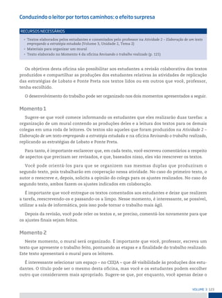 123
VoLume 3
Conduzindo o leitor por tortos caminhos: o efeito surpresa
• Textos elaborados pelos estudantes e comentados pelo professor na Atividade 2 – Elaboração de um texto
empregando a estratégia estudada (Volume 3, Unidade 2, Tema 2)
• Materiais para organizar um mural
• Texto elaborado no Momento 4 da oficina Revisando o trabalho realizado (p. 121)
reCursos neCessários
Os objetivos desta oficina são possibilitar aos estudantes a revisão colaborativa dos textos
produzidos e compartilhar as produções dos estudantes relativas às atividades de replicação
das estratégias de Lobato e Ponte Preta nos textos lidos ou em outros que você, professor,
tenha escolhido.
O desenvolvimento do trabalho pode ser organizado nos dois momentos apresentados a seguir.
Momento 1
Sugere-se que você comece informando os estudantes que eles realizarão duas tarefas: a
organização de um mural contendo as produções deles e a leitura dos textos para os demais
colegas em uma roda de leitores. Os textos são aqueles que foram produzidos na Atividade 2 –
Elaboração de um texto empregando a estratégia estudada e na oficina Revisando o trabalho realizado,
replicando as estratégias de Lobato e Ponte Preta.
Para tanto, é importante esclarecer que, em cada texto, você escreveu comentários a respeito
de aspectos que precisam ser revisados, e que, baseados nisso, eles vão reescrever os textos.
Você pode orientá-los para que se organizem nas mesmas duplas que produziram o
segundo texto, pois trabalharão em cooperação nessa atividade. No caso do primeiro texto, o
autor o reescreve e, depois, solicita a opinião do colega para os ajustes realizados. No caso do
segundo texto, ambos fazem os ajustes indicados em colaboração.
É importante que você entregue os textos comentados aos estudantes e deixe que realizem
a tarefa, reescrevendo-os e passando-os a limpo. Nesse momento, é interessante, se possível,
utilizar a sala de informática, pois isso pode tornar o trabalho mais ágil.
Depois da revisão, você pode reler os textos e, se preciso, comentá-los novamente para que
os ajustes finais sejam feitos.
Momento 2
Neste momento, o mural será organizado. É importante que você, professor, escreva um
texto que apresente o trabalho feito, pontuando as etapas e a finalidade do trabalho realizado.
Este texto apresentará o mural para os leitores.
É interessante selecionar um espaço – no CEEJA – que dê visibilidade às produções dos estu-
dantes. O título pode ser o mesmo desta oficina, mas você e os estudantes podem escolher
outro que considerarem mais apropriado. Sugere-se que, por enquanto, você apenas deixe o
 